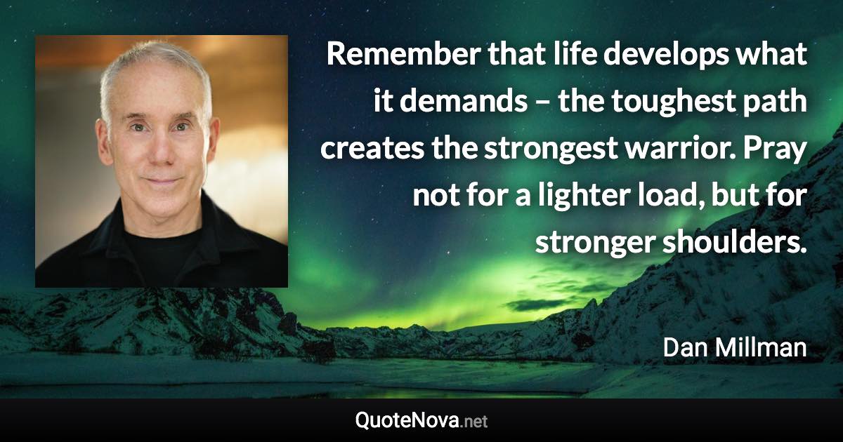 Remember that life develops what it demands – the toughest path creates the strongest warrior. Pray not for a lighter load, but for stronger shoulders. - Dan Millman quote