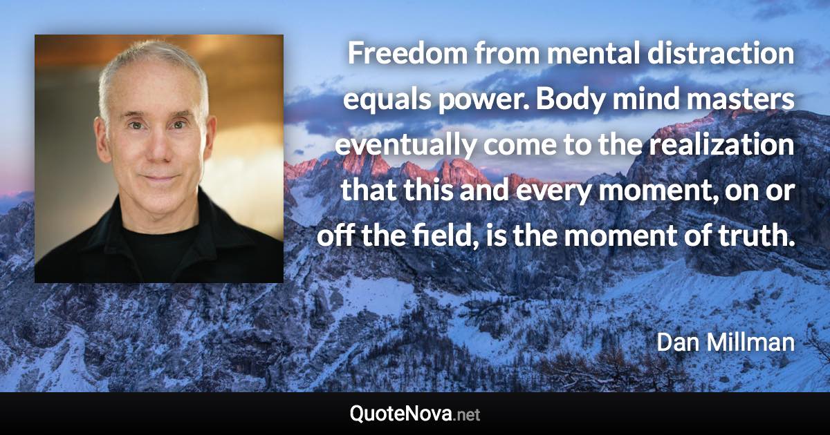 Freedom from mental distraction equals power. Body mind masters eventually come to the realization that this and every moment, on or off the field, is the moment of truth. - Dan Millman quote