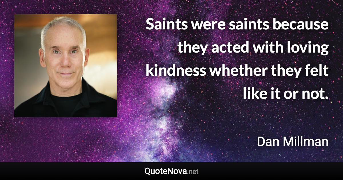 Saints were saints because they acted with loving kindness whether they felt like it or not. - Dan Millman quote