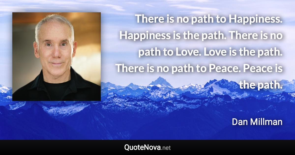 There is no path to Happiness. Happiness is the path. There is no path to Love. Love is the path. There is no path to Peace. Peace is the path. - Dan Millman quote