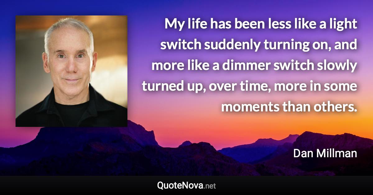 My life has been less like a light switch suddenly turning on, and more like a dimmer switch slowly turned up, over time, more in some moments than others. - Dan Millman quote