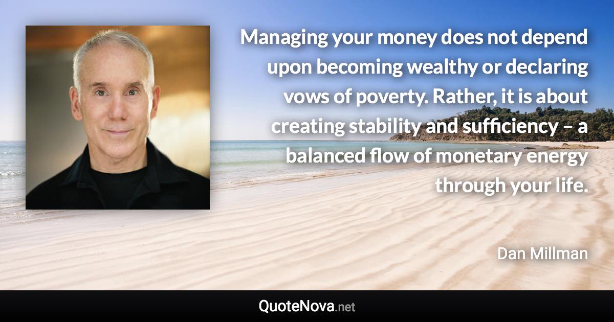 Managing your money does not depend upon becoming wealthy or declaring vows of poverty. Rather, it is about creating stability and sufficiency – a balanced flow of monetary energy through your life. - Dan Millman quote