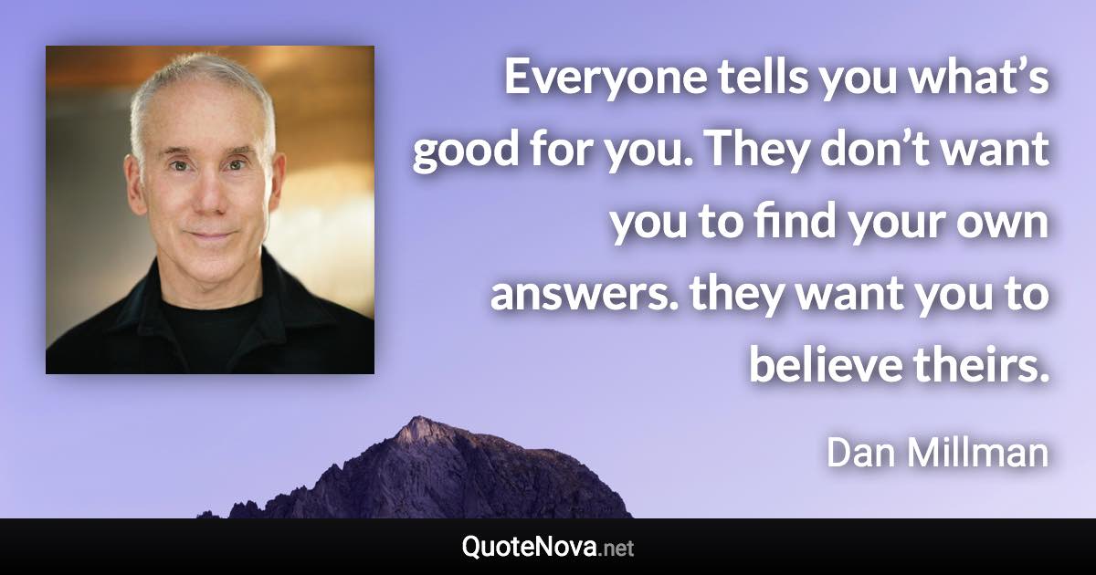 Everyone tells you what’s good for you. They don’t want you to find your own answers. they want you to believe theirs. - Dan Millman quote