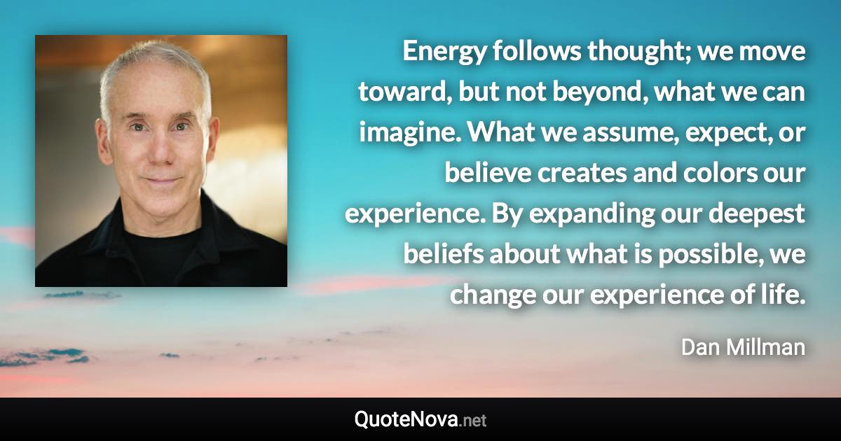 Energy follows thought; we move toward, but not beyond, what we can imagine. What we assume, expect, or believe creates and colors our experience. By expanding our deepest beliefs about what is possible, we change our experience of life. - Dan Millman quote