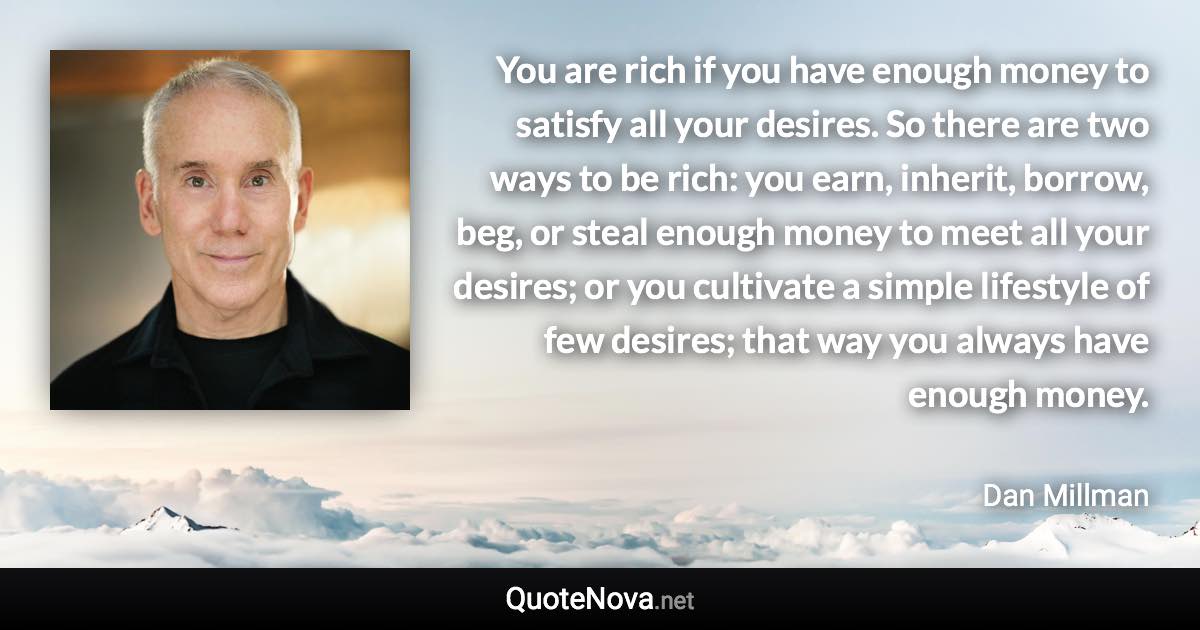 You are rich if you have enough money to satisfy all your desires. So there are two ways to be rich: you earn, inherit, borrow, beg, or steal enough money to meet all your desires; or you cultivate a simple lifestyle of few desires; that way you always have enough money. - Dan Millman quote