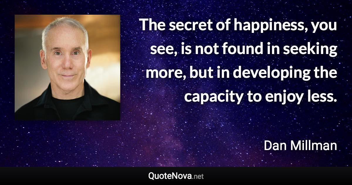 The secret of happiness, you see, is not found in seeking more, but in developing the capacity to enjoy less. - Dan Millman quote