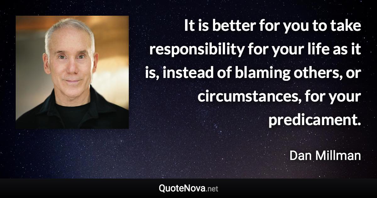 It is better for you to take responsibility for your life as it is, instead of blaming others, or circumstances, for your predicament. - Dan Millman quote