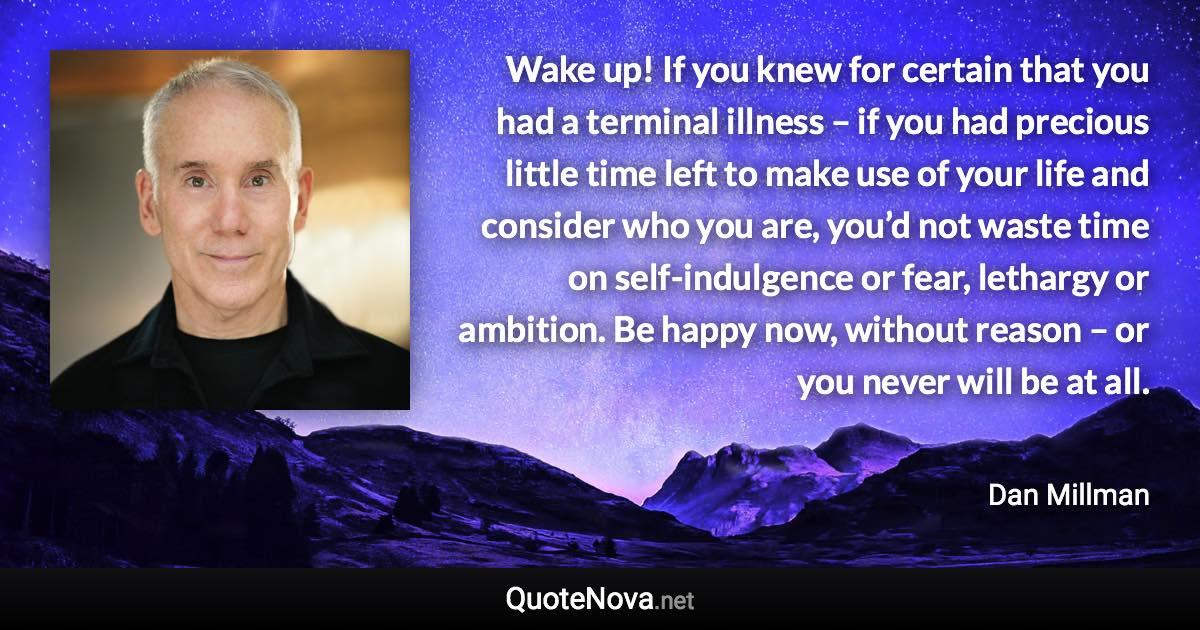 Wake up! If you knew for certain that you had a terminal illness – if you had precious little time left to make use of your life and consider who you are, you’d not waste time on self-indulgence or fear, lethargy or ambition. Be happy now, without reason – or you never will be at all. - Dan Millman quote