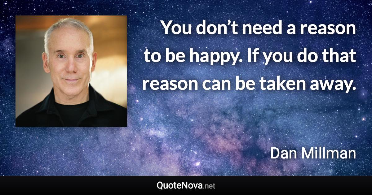 You don’t need a reason to be happy. If you do that reason can be taken away. - Dan Millman quote