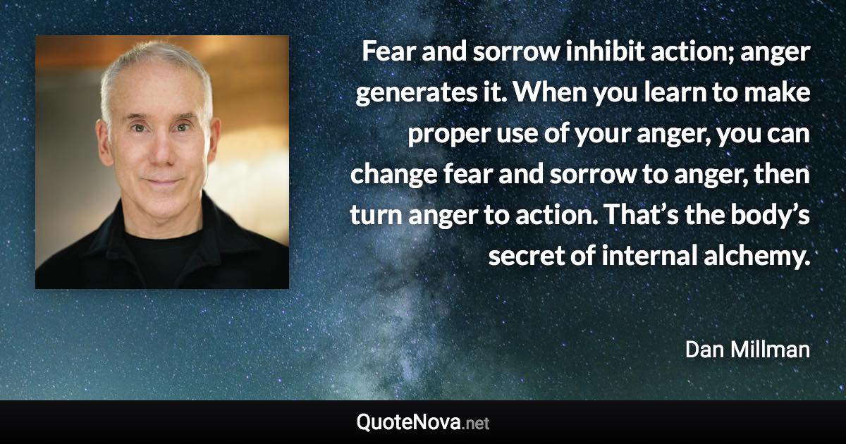 Fear and sorrow inhibit action; anger generates it. When you learn to make proper use of your anger, you can change fear and sorrow to anger, then turn anger to action. That’s the body’s secret of internal alchemy. - Dan Millman quote