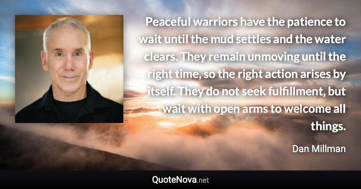 Peaceful warriors have the patience to wait until the mud settles and the water clears. They remain unmoving until the right time, so the right action arises by itself. They do not seek fulfillment, but wait with open arms to welcome all things. - Dan Millman quote