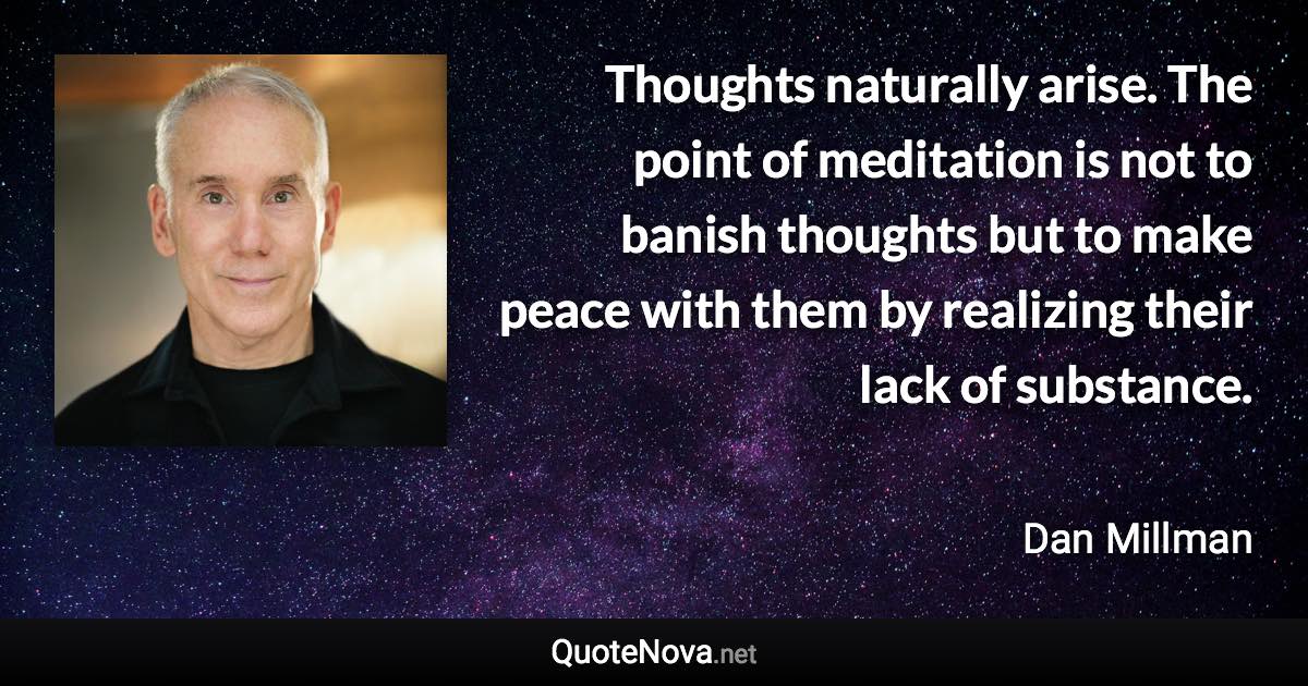 Thoughts naturally arise. The point of meditation is not to banish thoughts but to make peace with them by realizing their lack of substance. - Dan Millman quote