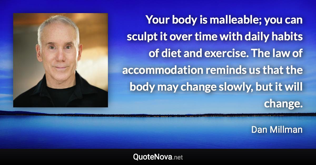 Your body is malleable; you can sculpt it over time with daily habits of diet and exercise. The law of accommodation reminds us that the body may change slowly, but it will change. - Dan Millman quote