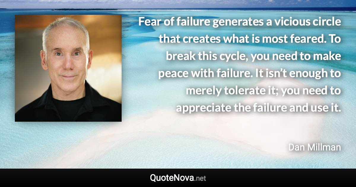 Fear of failure generates a vicious circle that creates what is most feared. To break this cycle, you need to make peace with failure. It isn’t enough to merely tolerate it; you need to appreciate the failure and use it. - Dan Millman quote