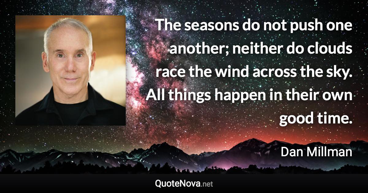 The seasons do not push one another; neither do clouds race the wind across the sky. All things happen in their own good time. - Dan Millman quote