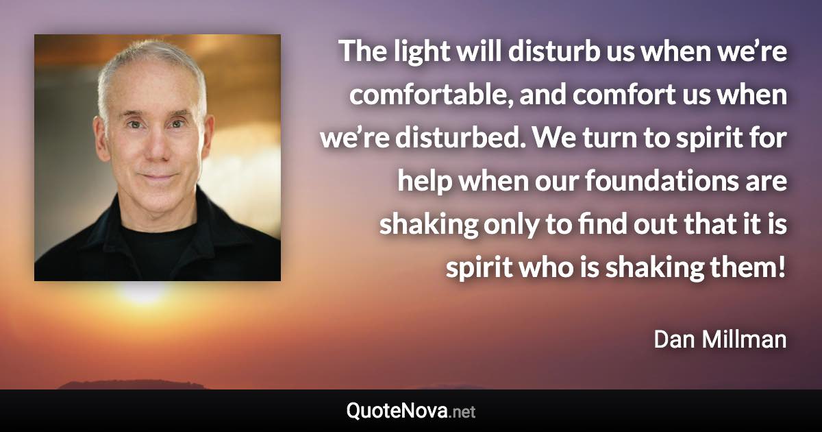 The light will disturb us when we’re comfortable, and comfort us when we’re disturbed. We turn to spirit for help when our foundations are shaking only to find out that it is spirit who is shaking them! - Dan Millman quote