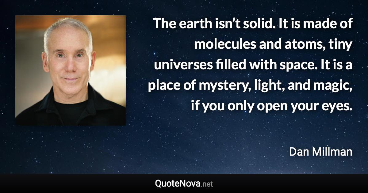 The earth isn’t solid. It is made of molecules and atoms, tiny universes filled with space. It is a place of mystery, light, and magic, if you only open your eyes. - Dan Millman quote