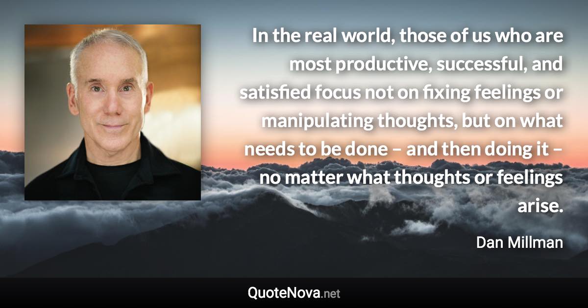 In the real world, those of us who are most productive, successful, and satisfied focus not on fixing feelings or manipulating thoughts, but on what needs to be done – and then doing it – no matter what thoughts or feelings arise. - Dan Millman quote