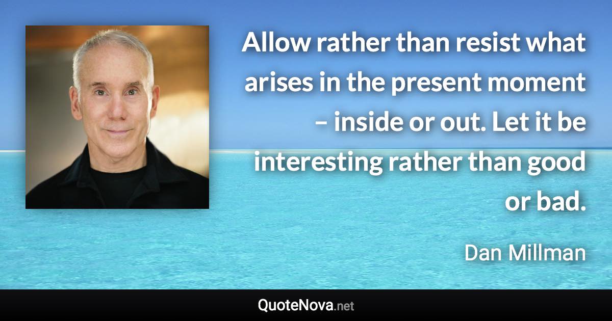 Allow rather than resist what arises in the present moment – inside or out. Let it be interesting rather than good or bad. - Dan Millman quote