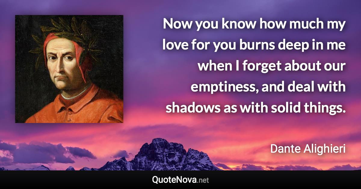 Now you know how much my love for you burns deep in me when I forget about our emptiness, and deal with shadows as with solid things. - Dante Alighieri quote