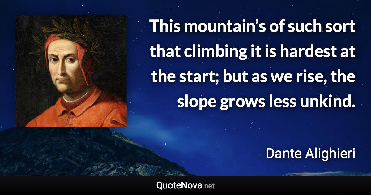This mountain’s of such sort that climbing it is hardest at the start; but as we rise, the slope grows less unkind. - Dante Alighieri quote