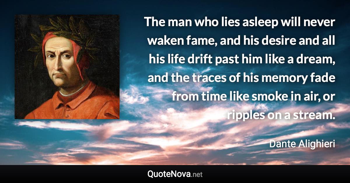 The man who lies asleep will never waken fame, and his desire and all his life drift past him like a dream, and the traces of his memory fade from time like smoke in air, or ripples on a stream. - Dante Alighieri quote