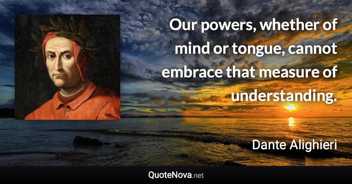 Our powers, whether of mind or tongue, cannot embrace that measure of understanding. - Dante Alighieri quote