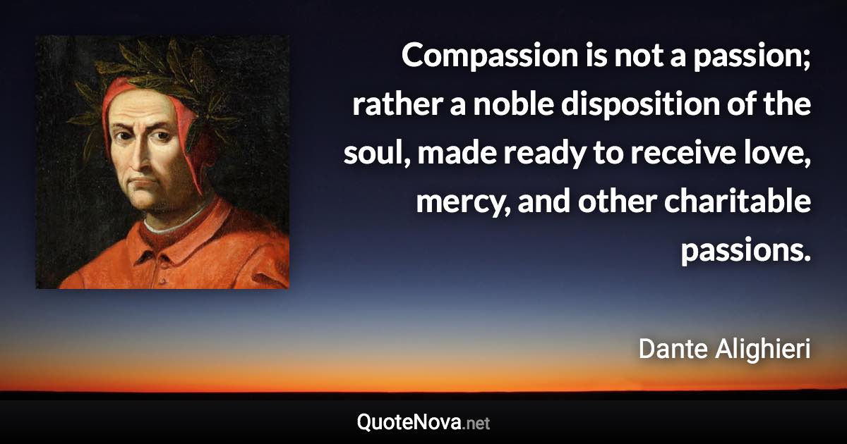 Compassion is not a passion; rather a noble disposition of the soul, made ready to receive love, mercy, and other charitable passions. - Dante Alighieri quote