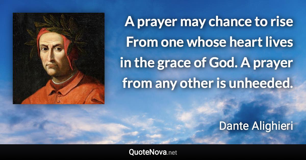 A prayer may chance to rise From one whose heart lives in the grace of God. A prayer from any other is unheeded. - Dante Alighieri quote