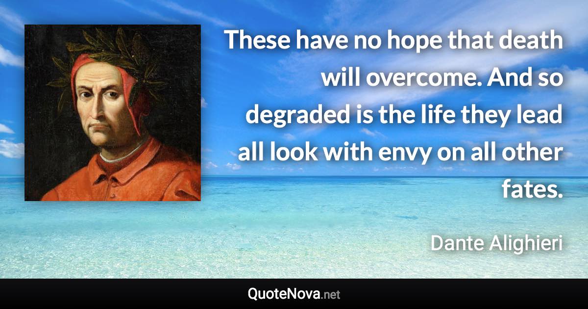 These have no hope that death will overcome. And so degraded is the life they lead all look with envy on all other fates. - Dante Alighieri quote