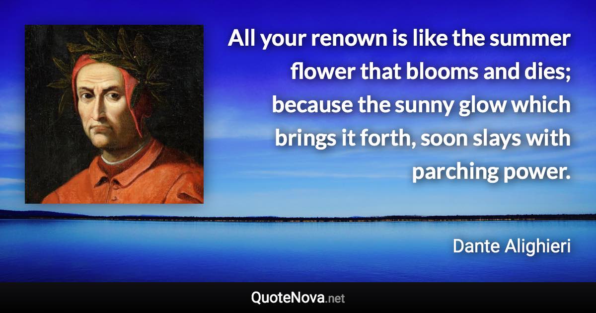 All your renown is like the summer flower that blooms and dies; because the sunny glow which brings it forth, soon slays with parching power. - Dante Alighieri quote
