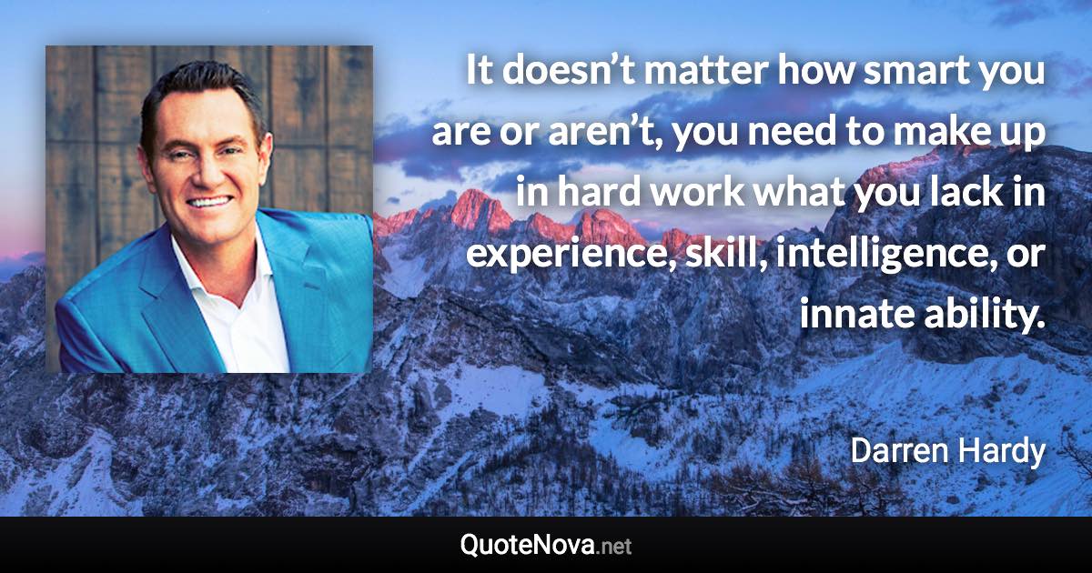 It doesn’t matter how smart you are or aren’t, you need to make up in hard work what you lack in experience, skill, intelligence, or innate ability. - Darren Hardy quote