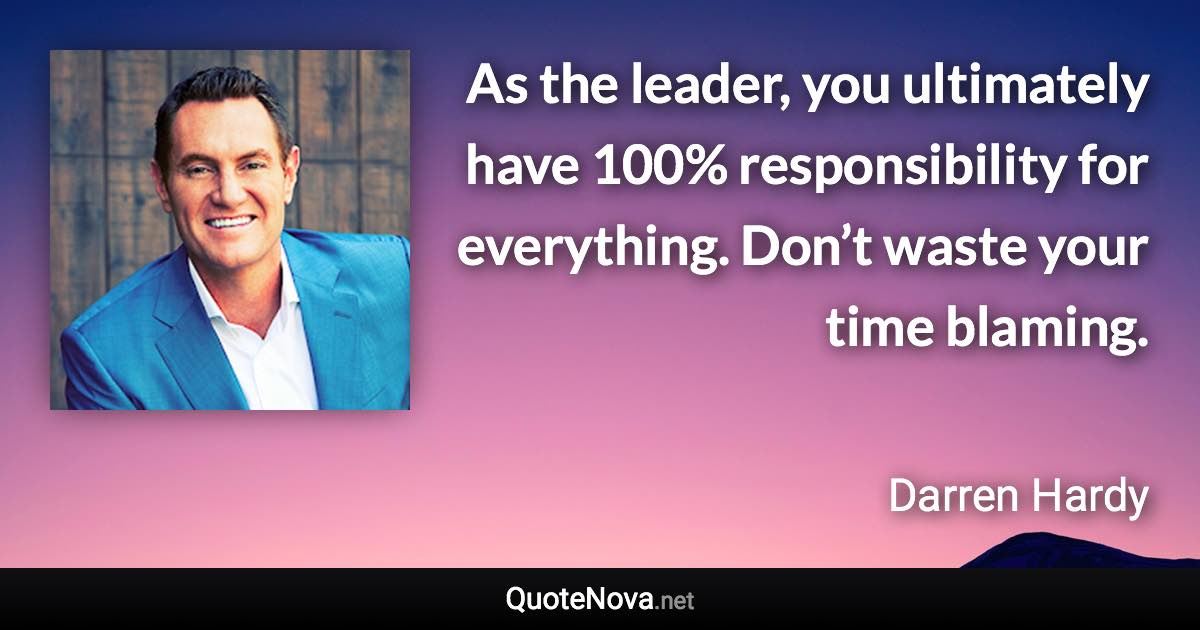 As the leader, you ultimately have 100% responsibility for everything. Don’t waste your time blaming. - Darren Hardy quote