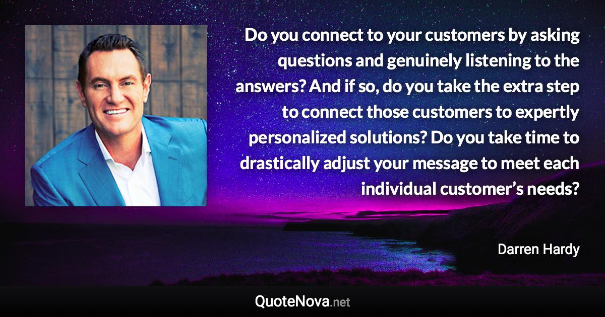 Do you connect to your customers by asking questions and genuinely listening to the answers? And if so, do you take the extra step to connect those customers to expertly personalized solutions? Do you take time to drastically adjust your message to meet each individual customer’s needs? - Darren Hardy quote