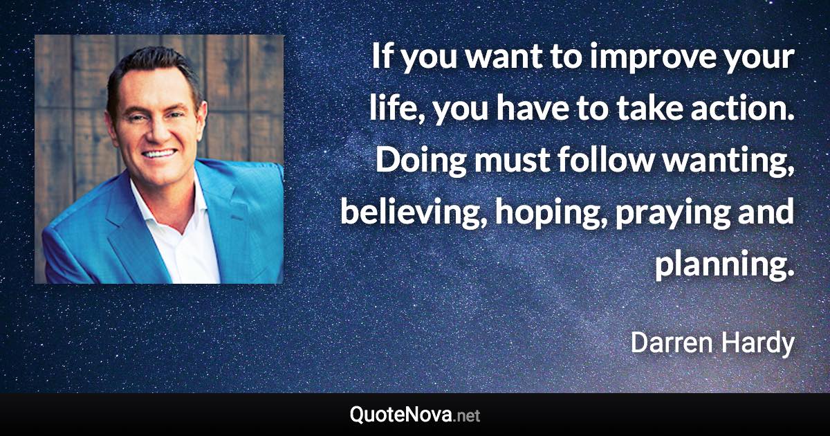 If you want to improve your life, you have to take action. Doing must follow wanting, believing, hoping, praying and planning. - Darren Hardy quote