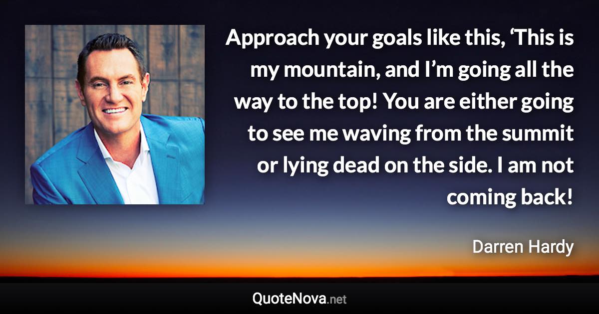 Approach your goals like this, ‘This is my mountain, and I’m going all the way to the top! You are either going to see me waving from the summit or lying dead on the side. I am not coming back! - Darren Hardy quote