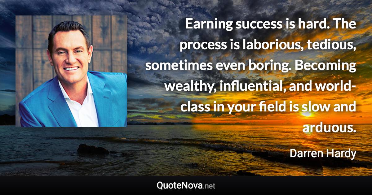 Earning success is hard. The process is laborious, tedious, sometimes even boring. Becoming wealthy, influential, and world-class in your field is slow and arduous. - Darren Hardy quote