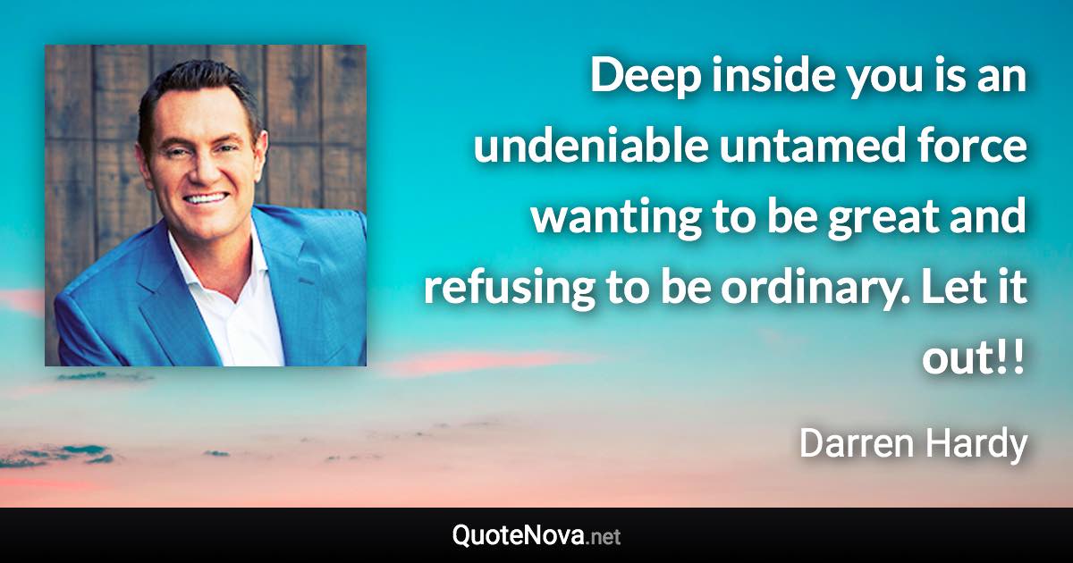 Deep inside you is an undeniable untamed force wanting to be great and refusing to be ordinary. Let it out!! - Darren Hardy quote