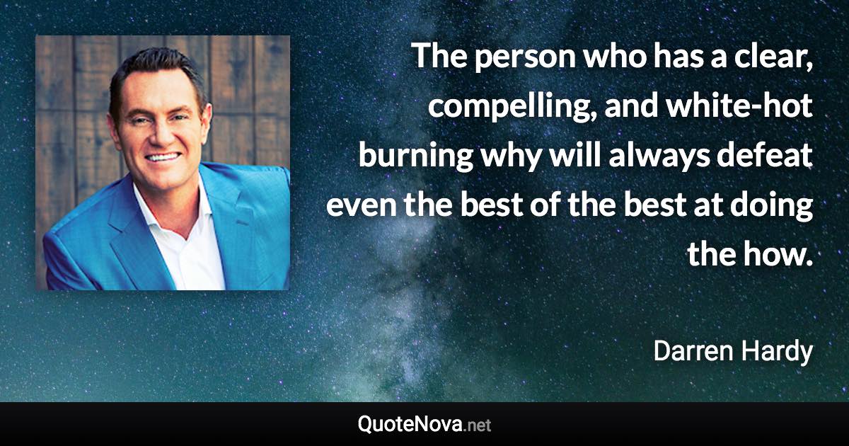 The person who has a clear, compelling, and white-hot burning why will always defeat even the best of the best at doing the how. - Darren Hardy quote