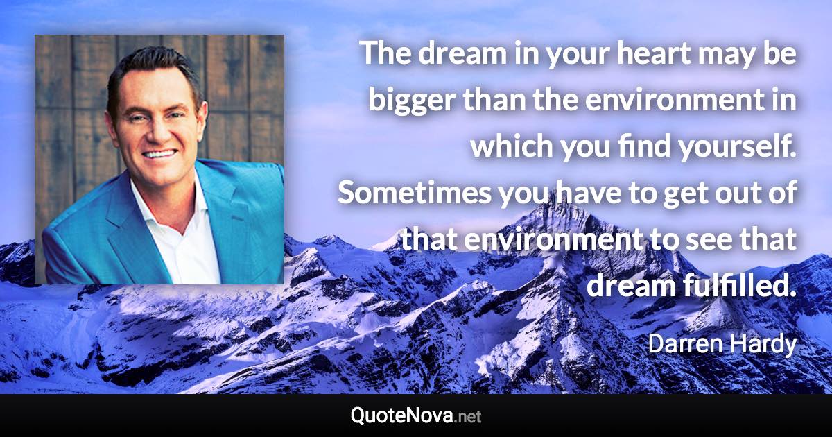 The dream in your heart may be bigger than the environment in which you find yourself. Sometimes you have to get out of that environment to see that dream fulfilled. - Darren Hardy quote