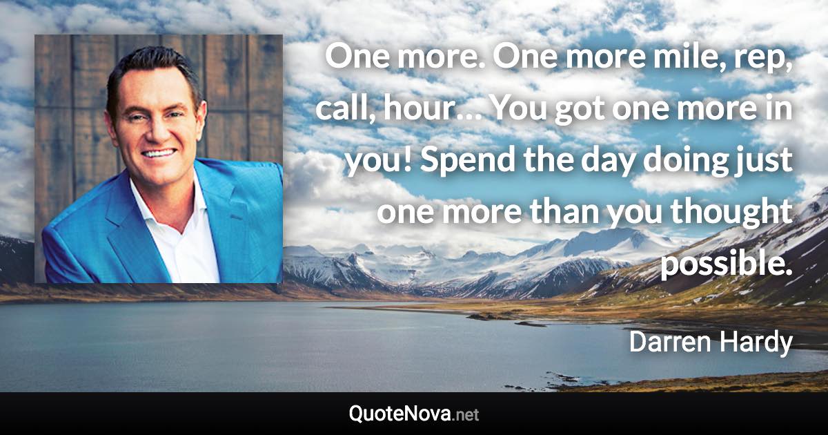 One more. One more mile, rep, call, hour… You got one more in you! Spend the day doing just one more than you thought possible. - Darren Hardy quote