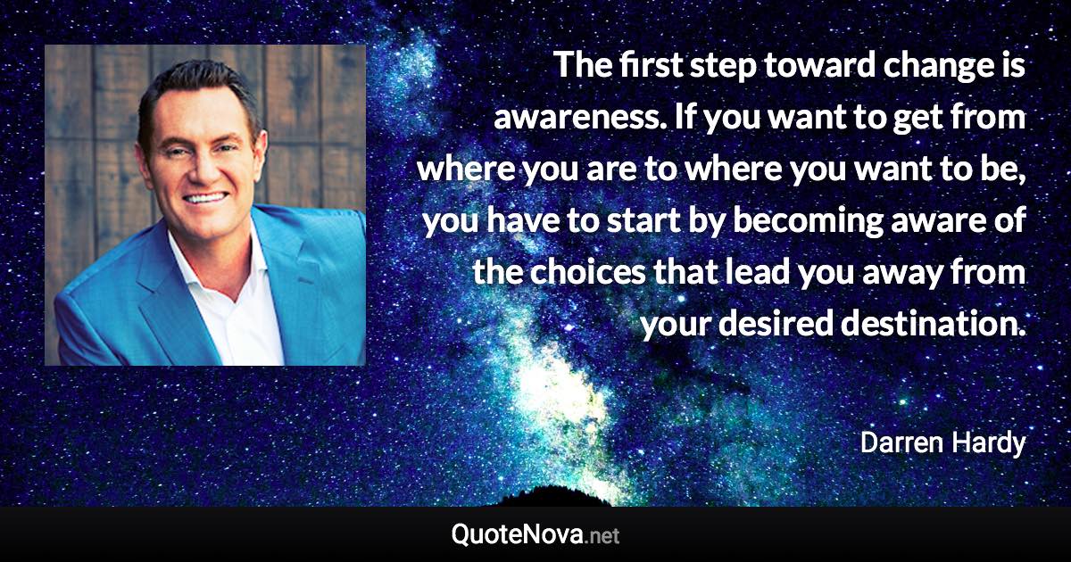 The first step toward change is awareness. If you want to get from where you are to where you want to be, you have to start by becoming aware of the choices that lead you away from your desired destination. - Darren Hardy quote