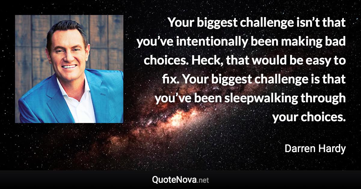 Your biggest challenge isn’t that you’ve intentionally been making bad choices. Heck, that would be easy to fix. Your biggest challenge is that you’ve been sleepwalking through your choices. - Darren Hardy quote