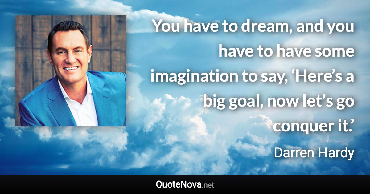 You have to dream, and you have to have some imagination to say, ‘Here’s a big goal, now let’s go conquer it.’ - Darren Hardy quote