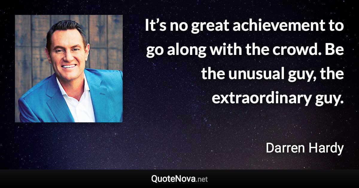 It’s no great achievement to go along with the crowd. Be the unusual guy, the extraordinary guy. - Darren Hardy quote