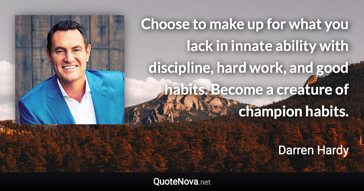 Choose to make up for what you lack in innate ability with discipline, hard work, and good habits. Become a creature of champion habits. - Darren Hardy quote