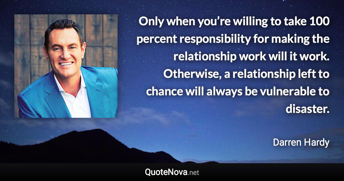 Only when you’re willing to take 100 percent responsibility for making the relationship work will it work. Otherwise, a relationship left to chance will always be vulnerable to disaster. - Darren Hardy quote