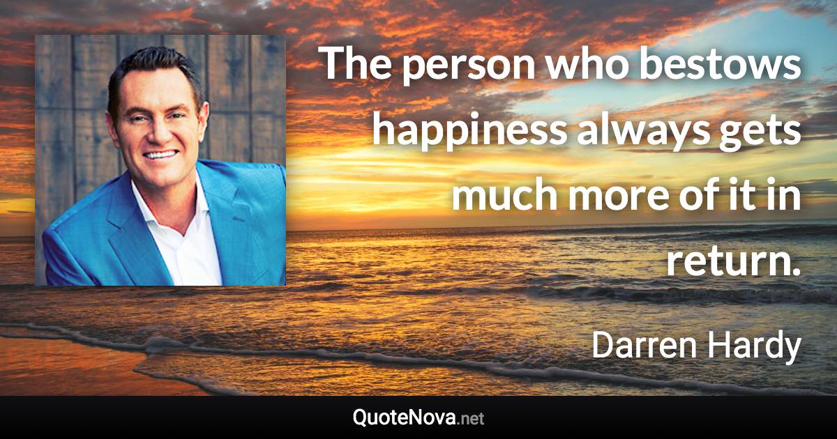 The person who bestows happiness always gets much more of it in return. - Darren Hardy quote