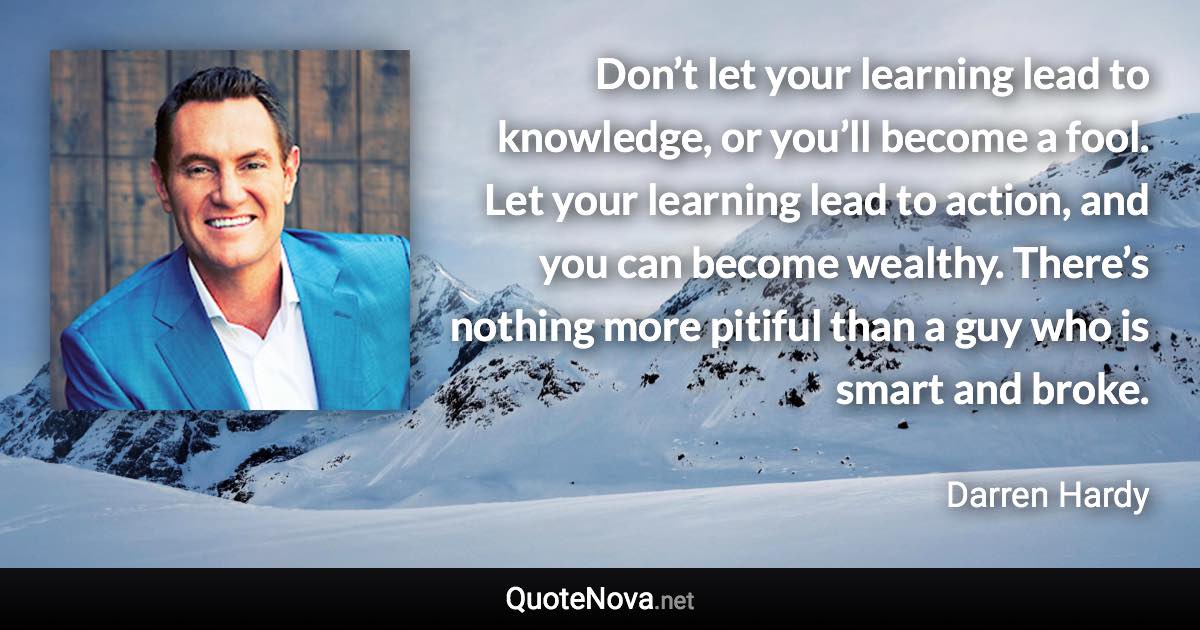 Don’t let your learning lead to knowledge, or you’ll become a fool. Let your learning lead to action, and you can become wealthy. There’s nothing more pitiful than a guy who is smart and broke. - Darren Hardy quote