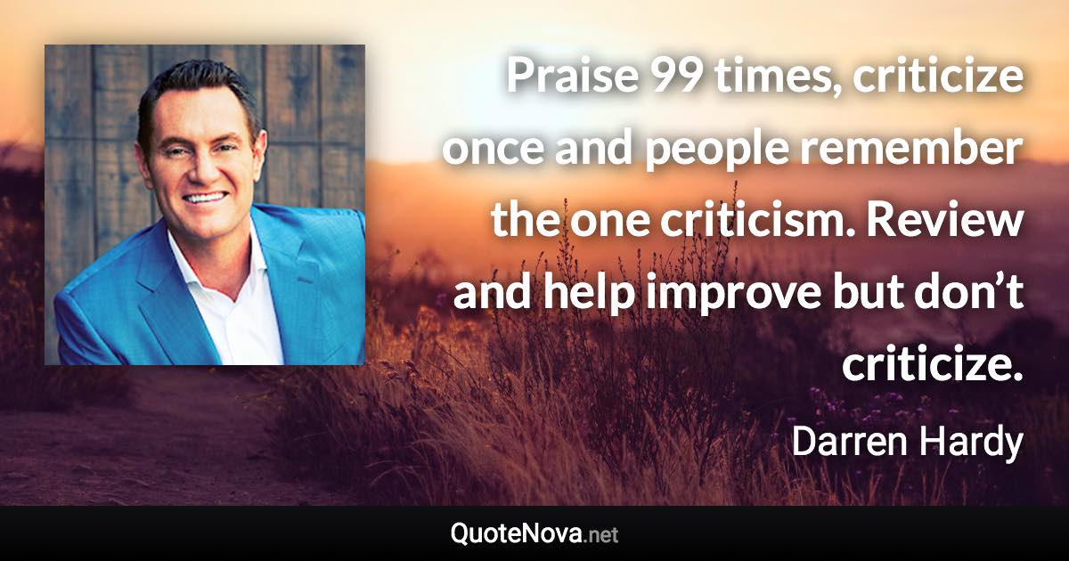 Praise 99 times, criticize once and people remember the one criticism. Review and help improve but don’t criticize. - Darren Hardy quote